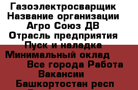 Газоэлектросварщик › Название организации ­ Агро-Союз ДВ › Отрасль предприятия ­ Пуск и наладка › Минимальный оклад ­ 55 000 - Все города Работа » Вакансии   . Башкортостан респ.,Баймакский р-н